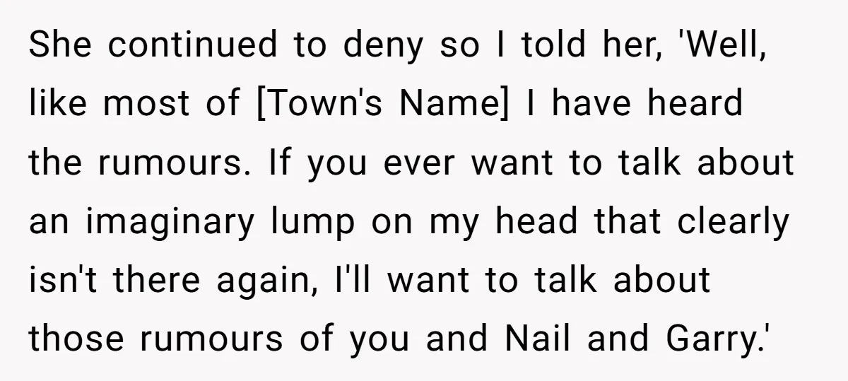 She continued to deny so I told her, 'Well, like most of [Town's Name] I have heard the rumours. If you ever want to talk about an imaginary lump on...