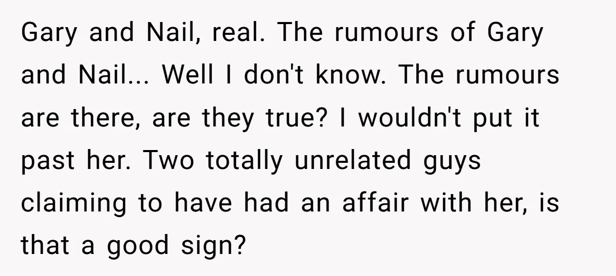 Gary and Nail, real. The rumours of Gary and Nail... Well I don't know. The rumours are there, are they true? I wouldn't put it past her. Two totally unrelated...