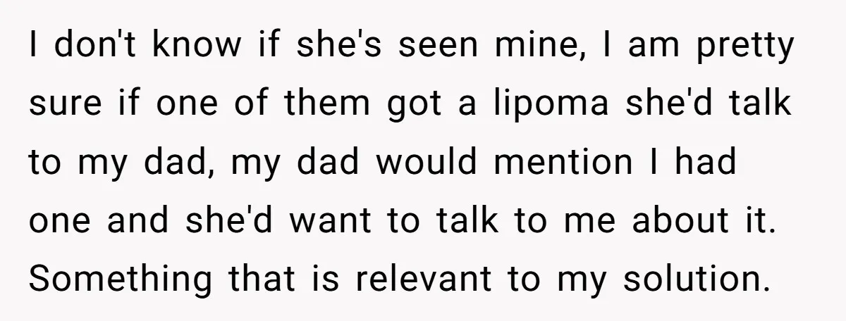 I don't know if she's seen mine, I am pretty sure if one of them got a lipoma she'd talk to my dad, my dad would mention I had one...