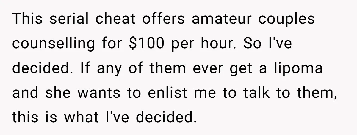 This serial cheat offers amateur couples counselling for $100 per hour. So I've decided. If any of them ever get a lipoma and she wants to enlist me to talk...