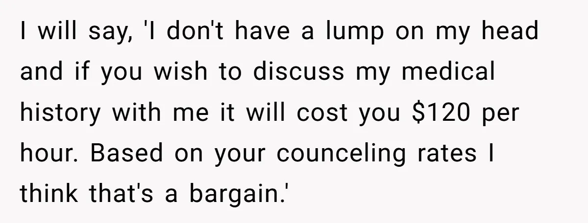 I will say, 'I don't have a lump on my head and if you wish to discuss my medical history with me it will cost you $120 per hour. Based...