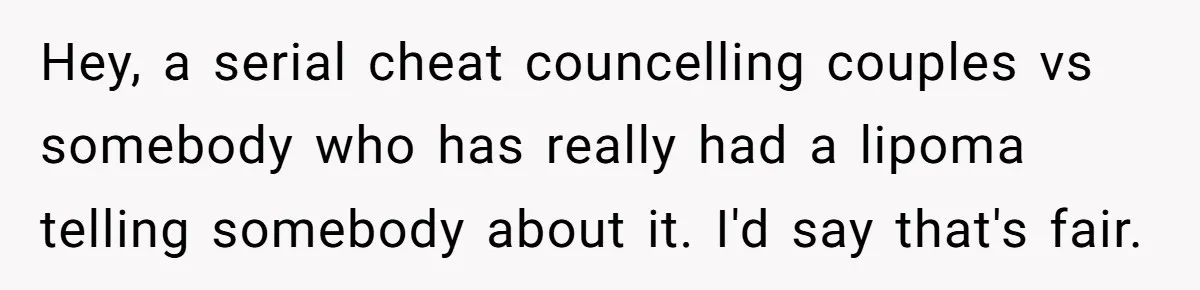 Hey, a serial cheat councelling couples vs somebody who has really had a lipoma telling somebody about it. I'd say that's fair.