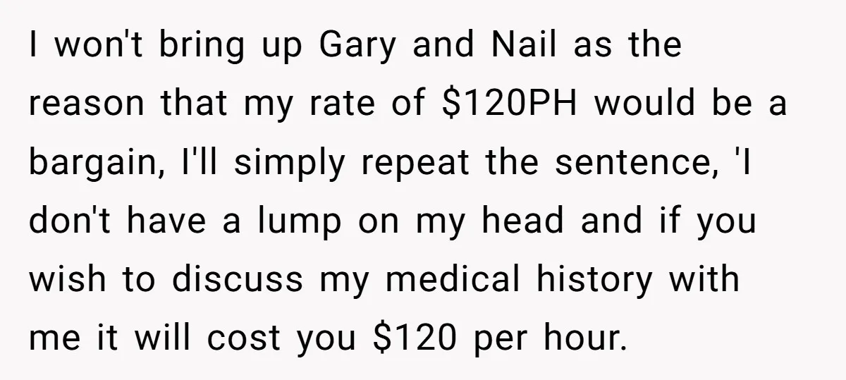 I won't bring up Gary and Nail as the reason that my rate of $120PH would be a bargain, I'll simply repeat the sentence, 'I don't have a lump on...