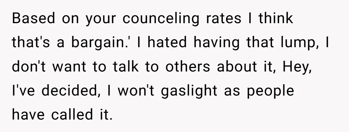 Based on your counceling rates I think that's a bargain.' I hated having that lump, I don't want to talk to others about it, Hey, I've decided, I won't gaslight...