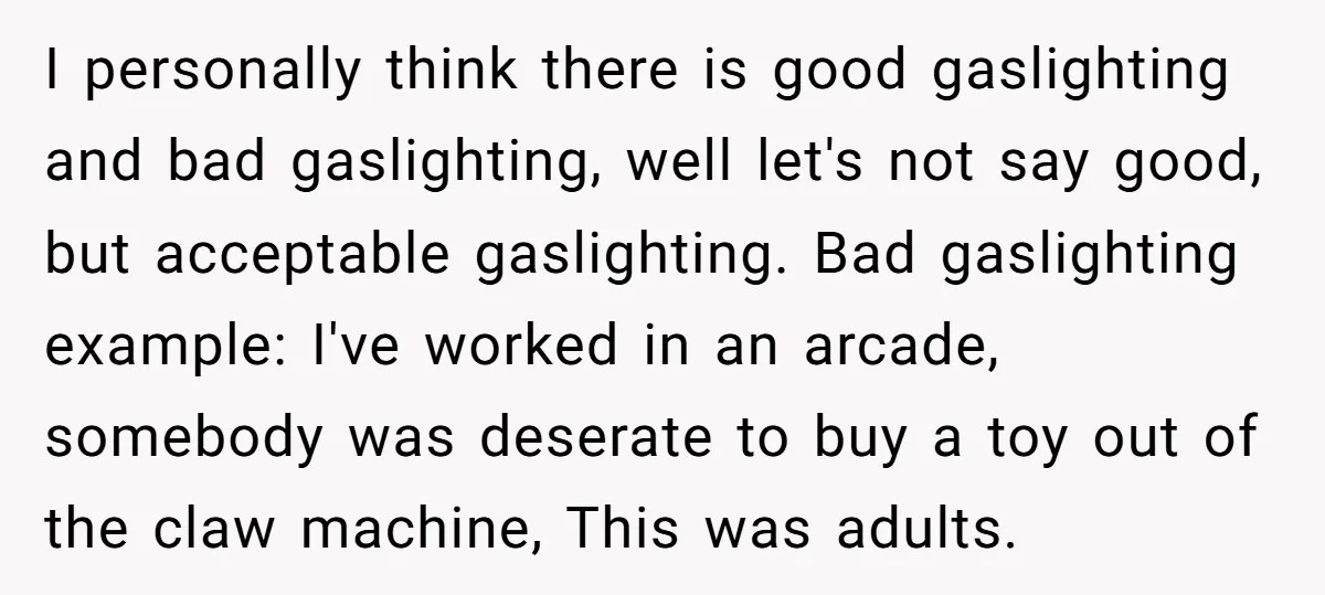 I personally think there is good gaslighting and bad gaslighting, well let's not say good, but acceptable gaslighting. Bad gaslighting example: I've worked in an arcade, somebody was deserate to...