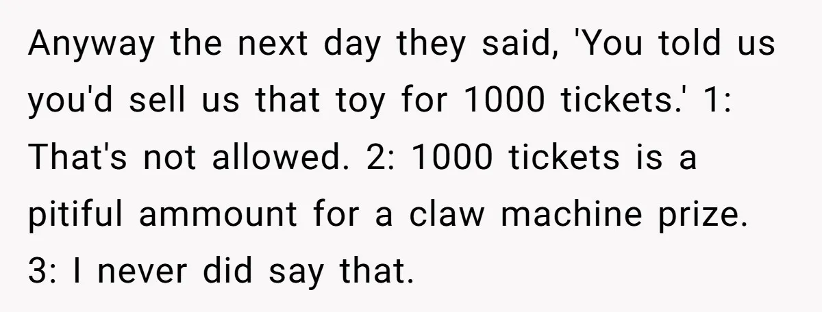 Anyway the next day they said, 'You told us you'd sell us that toy for 1000 tickets.' 1: That's not allowed. 2: 1000 tickets is a pitiful ammount for a...