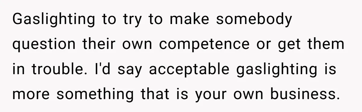 Gaslighting to try to make somebody question their own competence or get them in trouble. I'd say acceptable gaslighting is more something that is your own business.