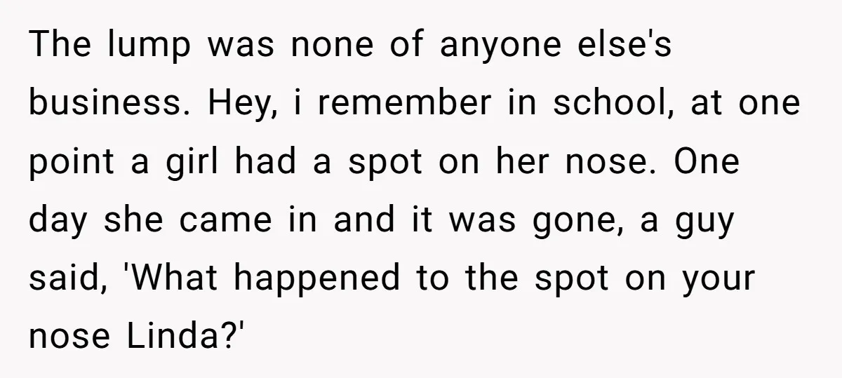 The lump was none of anyone else's business. Hey, i remember in school, at one point a girl had a spot on her nose. One day she came in and...