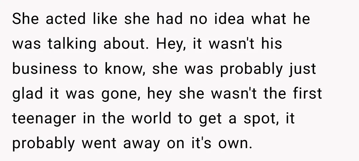 She acted like she had no idea what he was talking about. Hey, it wasn't his business to know, she was probably just glad it was gone, hey she wasn't...