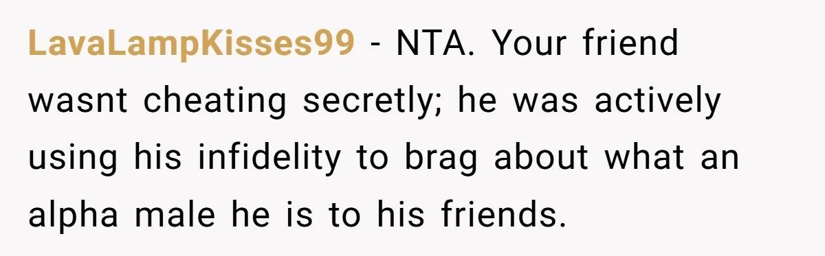 LavaLampKisses99 − NTA. Your friend wasnt cheating secretly; he was actively using his infidelity to brag about what an alpha male he is to his friends.