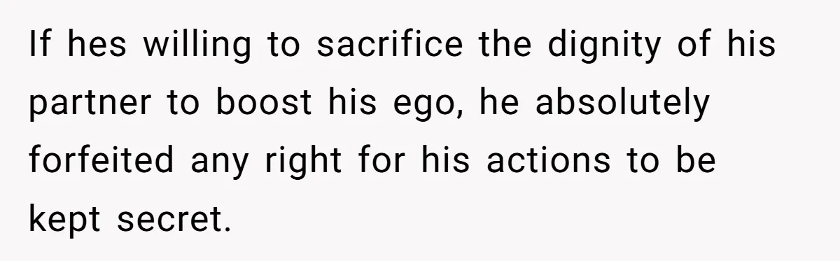 If hes willing to sacrifice the dignity of his partner to boost his ego, he absolutely forfeited any right for his actions to be kept secret.