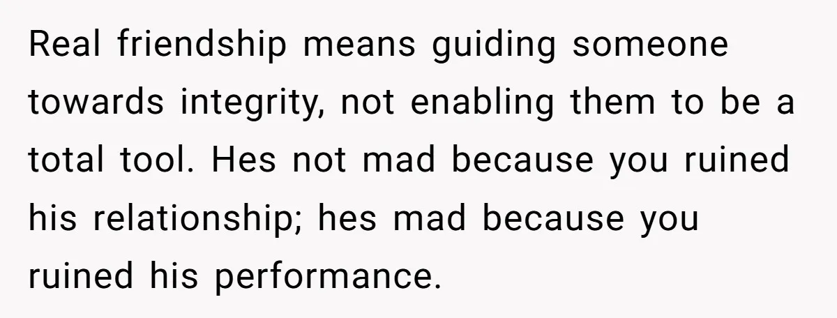 Real friendship means guiding someone towards integrity, not enabling them to be a total tool. Hes not mad because you ruined his relationship; hes mad because you ruined his performance.