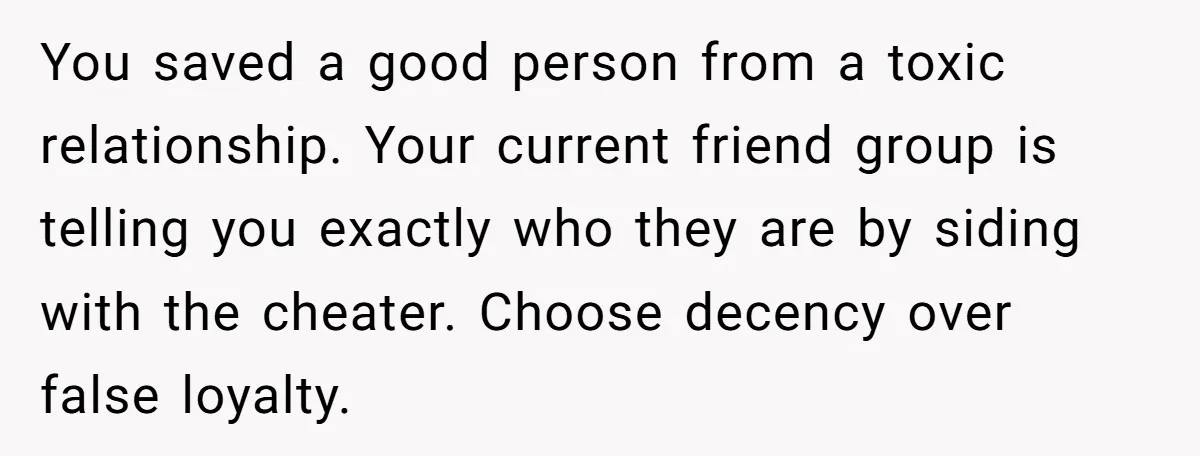 You saved a good person from a toxic relationship. Your current friend group is telling you exactly who they are by siding with the cheater. Choose decency over false loyalty.