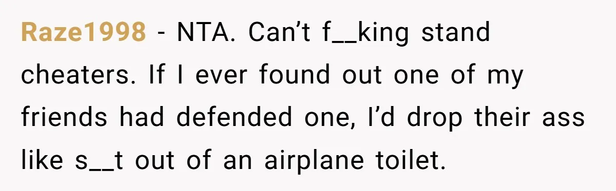 Raze1998 − NTA. Can’t f__king stand cheaters. If I ever found out one of my friends had defended one, I’d drop their ass like s__t out of an airplane toilet.