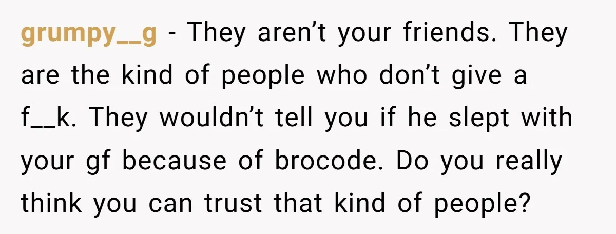 grumpy__g − They aren’t your friends. They are the kind of people who don’t give a f__k. They wouldn’t tell you if he slept with your gf because of brocode....