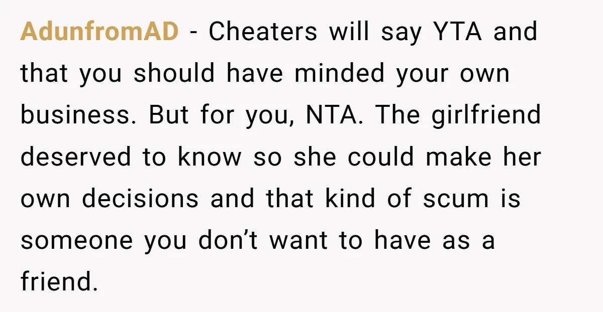 AdunfromAD − Cheaters will say YTA and that you should have minded your own business. But for you, NTA. The girlfriend deserved to know so she could make her own...