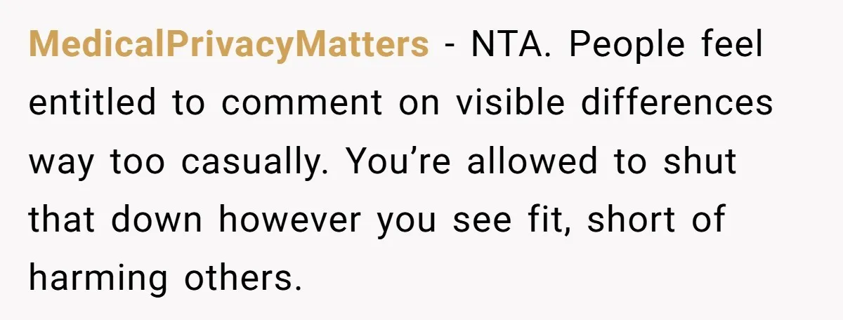 MedicalPrivacyMatters - NTA. People feel entitled to comment on visible differences way too casually. You’re allowed to shut that down however you see fit, short of harming others.