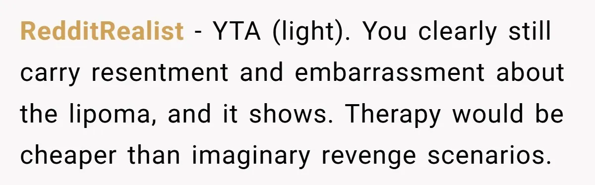 RedditRealist - YTA (light). You clearly still carry resentment and embarrassment about the lipoma, and it shows. Therapy would be cheaper than imaginary revenge scenarios.