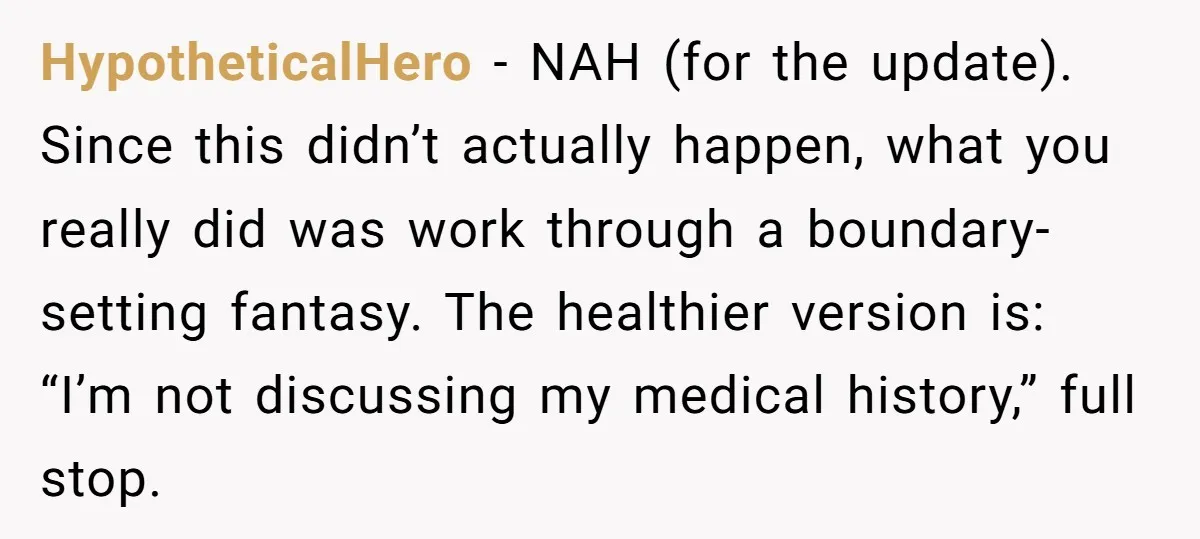HypotheticalHero - NAH (for the update). Since this didn’t actually happen, what you really did was work through a boundary-setting fantasy. The healthier version is: “I’m not discussing my medical...
