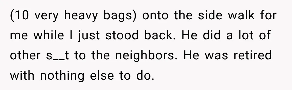 (10 very heavy bags) onto the side walk for me while I just stood back. He did a lot of other s__t to the neighbors. He was retired with nothing...