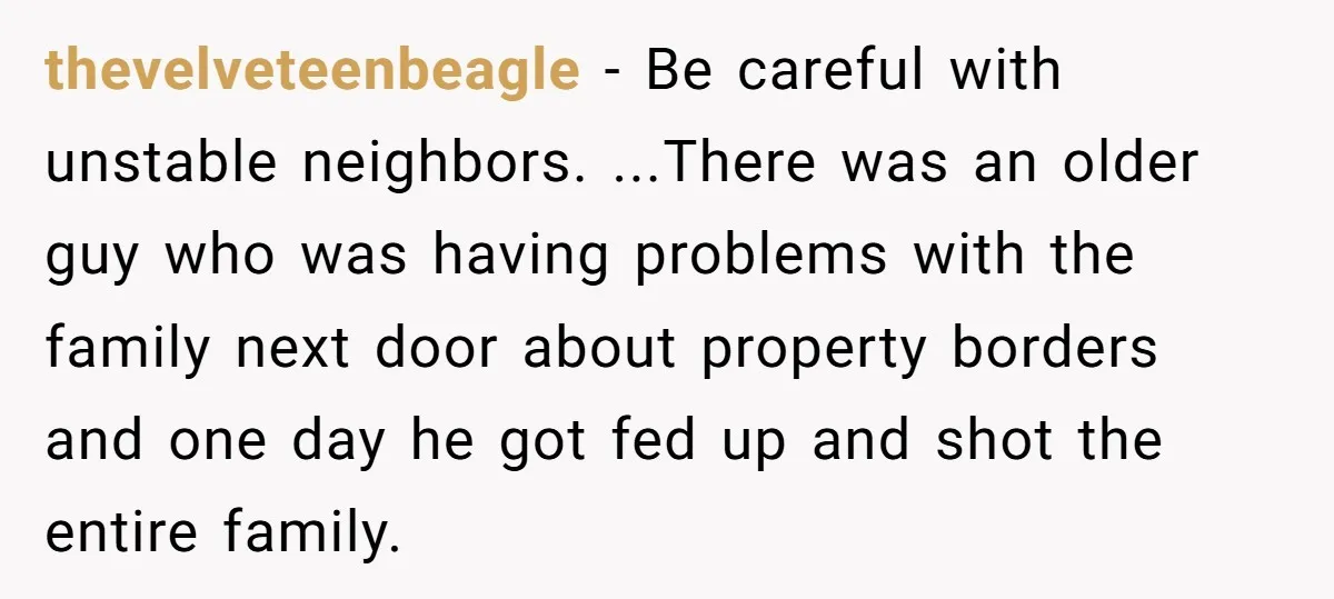 thevelveteenbeagle − Be careful with unstable neighbors. ...There was an older guy who was having problems with the family next door about property borders and one day he got fed...
