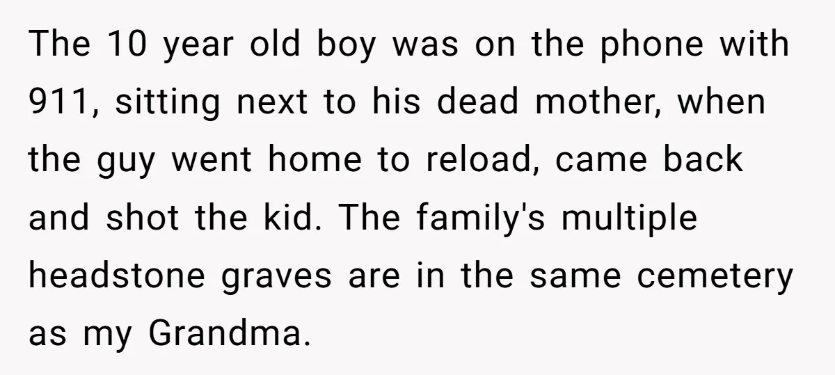The 10 year old boy was on the phone with 911, sitting next to his dead mother, when the guy went home to reload, came back and shot the kid....