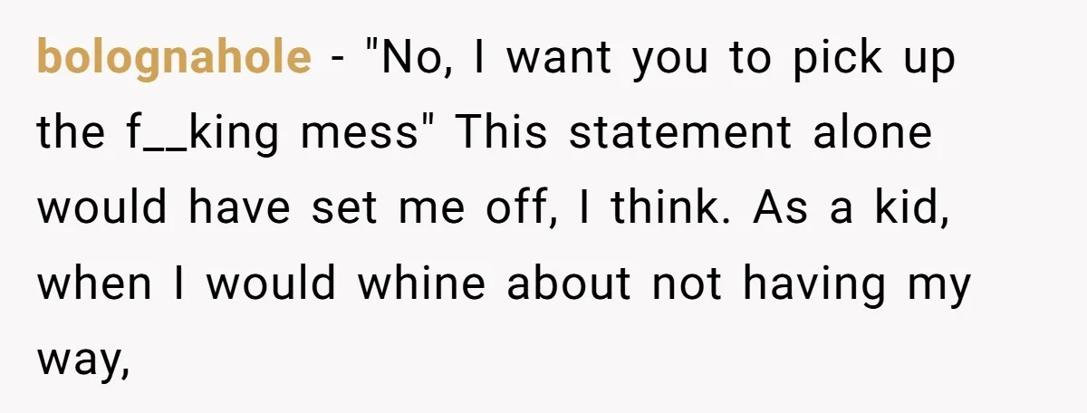 bolognahole − "No, I want you to pick up the f__king mess" This statement alone would have set me off, I think. As a kid, when I would whine about...
