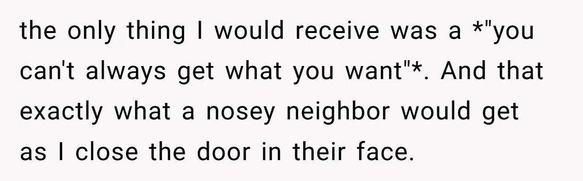 the only thing I would receive was a *"you can't always get what you want"*. And that exactly what a nosey neighbor would get as I close the door in...