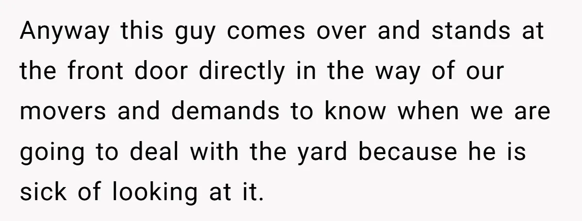 Anyway this guy comes over and stands at the front door directly in the way of our movers and demands to know when we are going to deal with the...