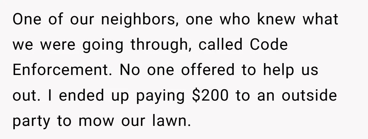 One of our neighbors, one who knew what we were going through, called Code Enforcement. No one offered to help us out. I ended up paying $200 to an outside...
