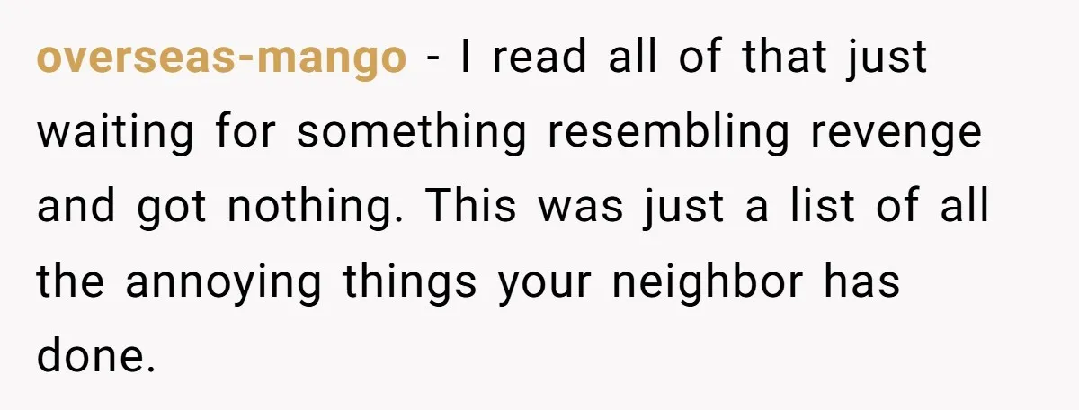 overseas-mango − I read all of that just waiting for something resembling revenge and got nothing. This was just a list of all the annoying things your neighbor has done.