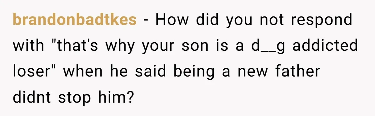 brandonbadtkes − How did you not respond with "that's why your son is a d__g addicted loser" when he said being a new father didnt stop him?