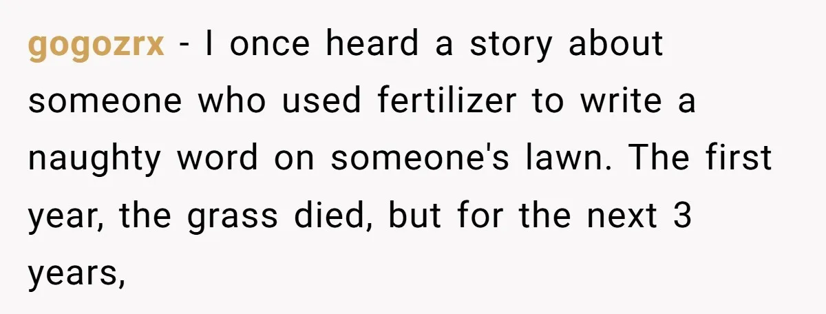 gogozrx − I once heard a story about someone who used fertilizer to write a naughty word on someone's lawn. The first year, the grass died, but for the next...