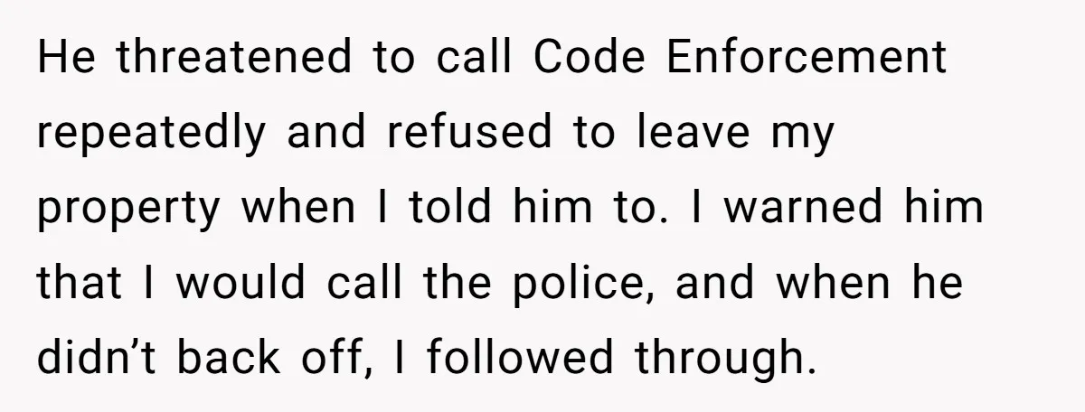 He threatened to call Code Enforcement repeatedly and refused to leave my property when I told him to. I warned him that I would call the police, and when he...