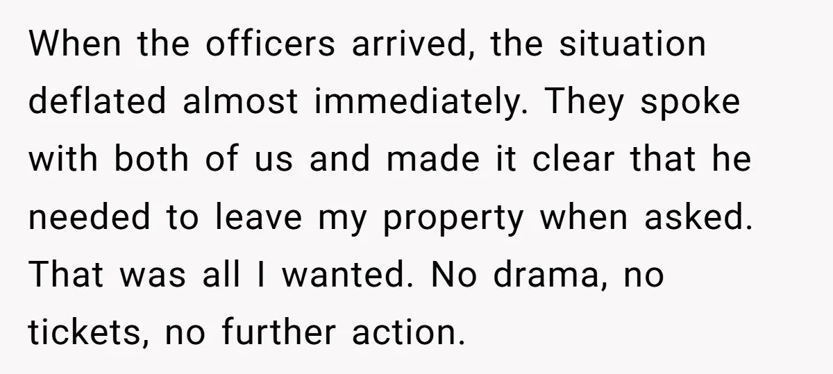 When the officers arrived, the situation deflated almost immediately. They spoke with both of us and made it clear that he needed to leave my property when asked. That was...