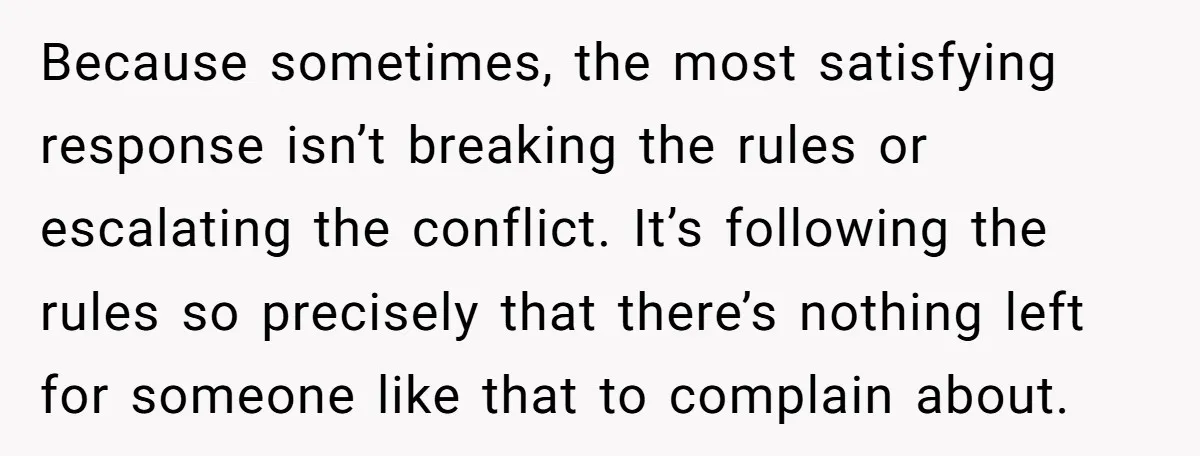 Because sometimes, the most satisfying response isn’t breaking the rules or escalating the conflict. It’s following the rules so precisely that there’s nothing left for someone like that to complain...