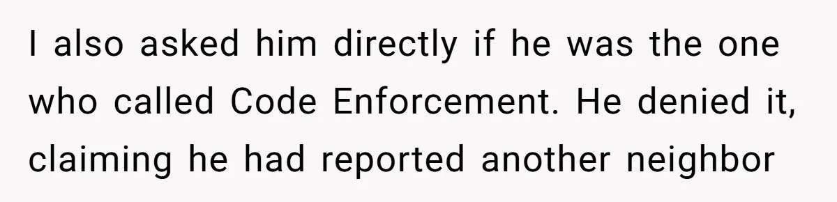 I also asked him directly if he was the one who called Code Enforcement. He denied it, claiming he had reported another neighbor
