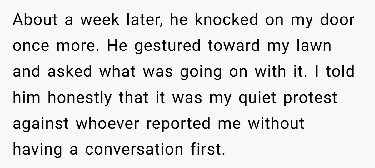 About a week later, he knocked on my door once more. He gestured toward my lawn and asked what was going on with it. I told him honestly that it...