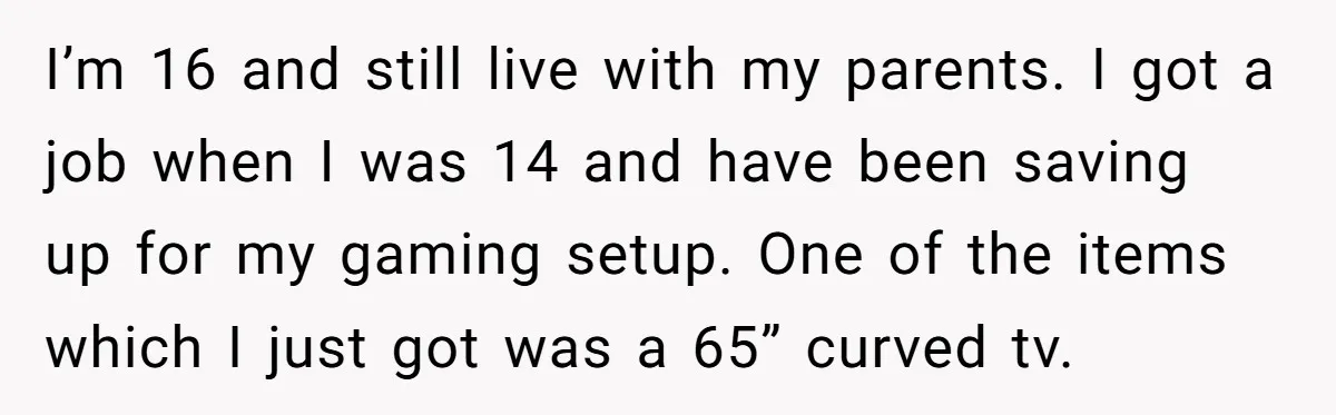 I’m 16 and still live with my parents. I got a job when I was 14 and have been saving up for my gaming setup. One of the items which...