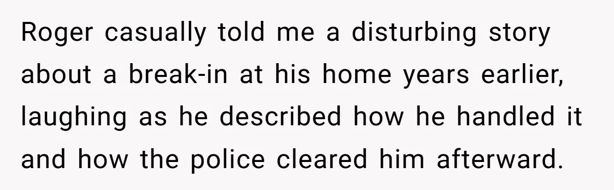 Roger casually told me a disturbing story about a break-in at his home years earlier, laughing as he described how he handled it and how the police cleared him afterward.