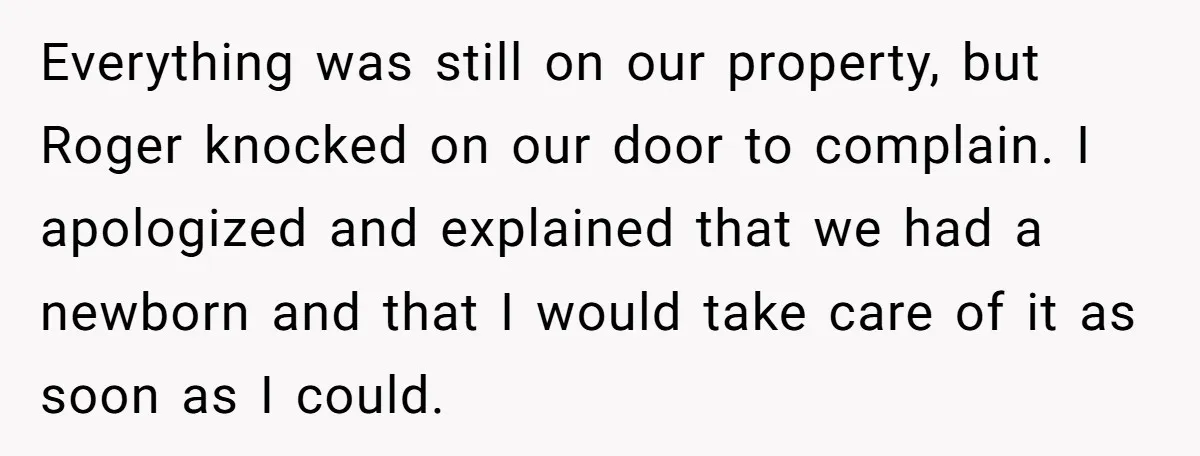 Everything was still on our property, but Roger knocked on our door to complain. I apologized and explained that we had a newborn and that I would take care of...
