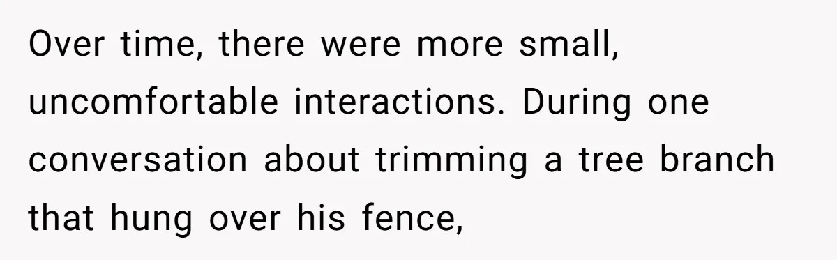 Over time, there were more small, uncomfortable interactions. During one conversation about trimming a tree branch that hung over his fence,