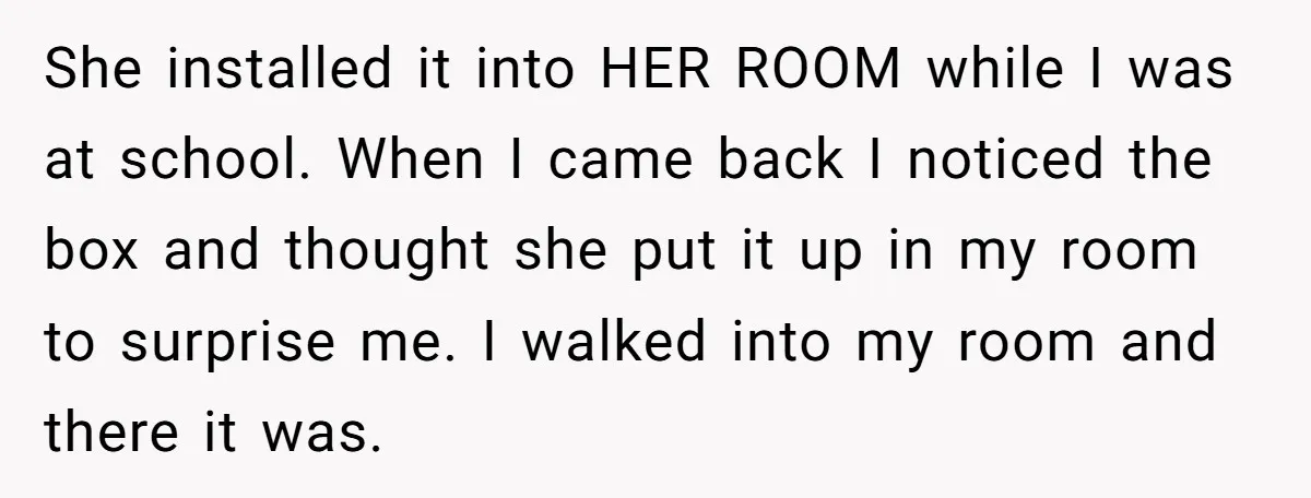 She installed it into HER ROOM while I was at school. When I came back I noticed the box and thought she put it up in my room to surprise...