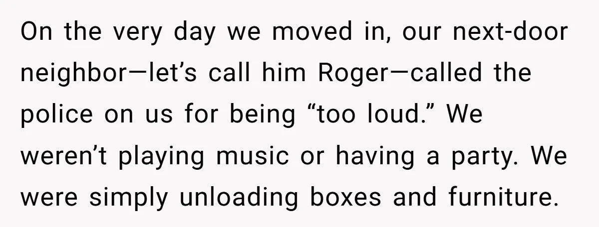 On the very day we moved in, our next-door neighbor—let’s call him Roger—called the police on us for being “too loud.” We weren’t playing music or having a party. We...