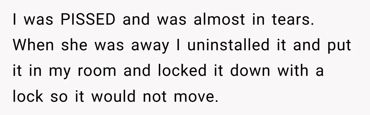 I was PISSED and was almost in tears. When she was away I uninstalled it and put it in my room and locked it down with a lock so it...