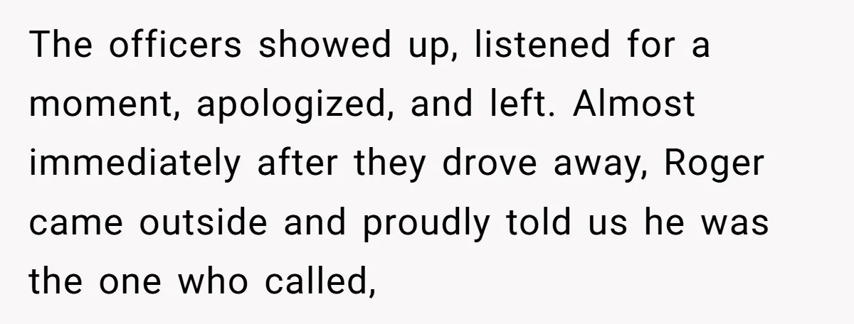 The officers showed up, listened for a moment, apologized, and left. Almost immediately after they drove away, Roger came outside and proudly told us he was the one who called,