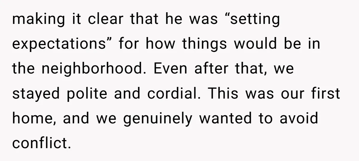 making it clear that he was “setting expectations” for how things would be in the neighborhood. Even after that, we stayed polite and cordial. This was our first home, and...