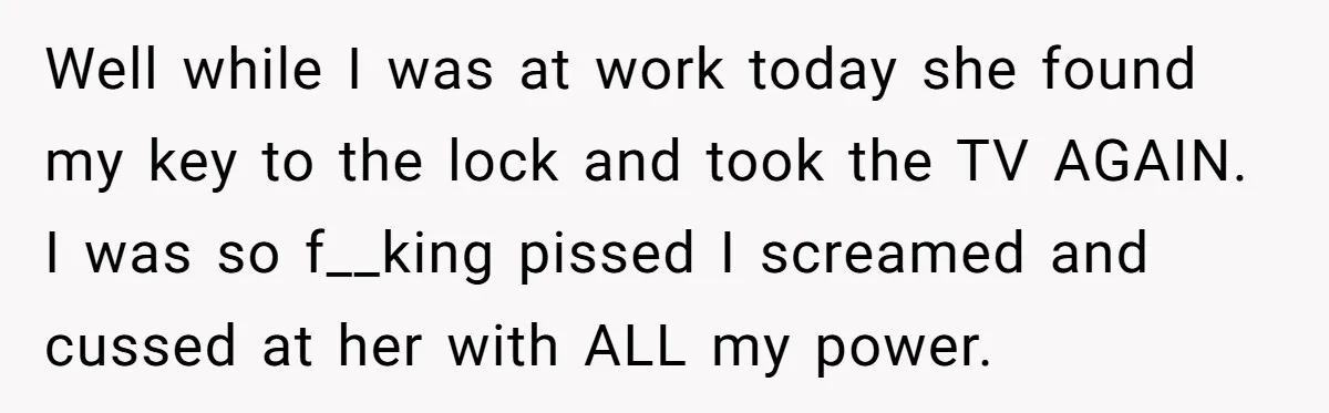 Well while I was at work today she found my key to the lock and took the TV AGAIN. I was so f__king pissed I screamed and cussed at her...