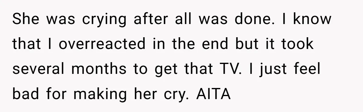She was crying after all was done. I know that I overreacted in the end but it took several months to get that TV. I just feel bad for making...