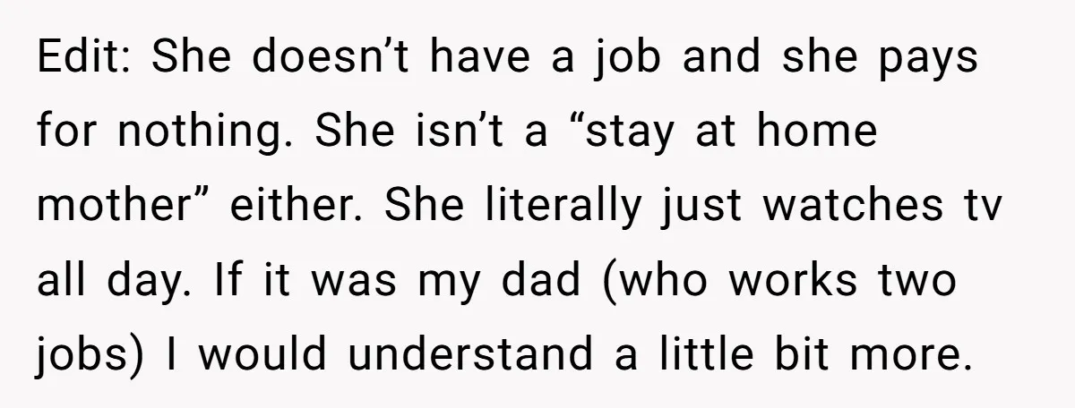 Edit: She doesn’t have a job and she pays for nothing. She isn’t a “stay at home mother” either. She literally just watches tv all day. If it was my...